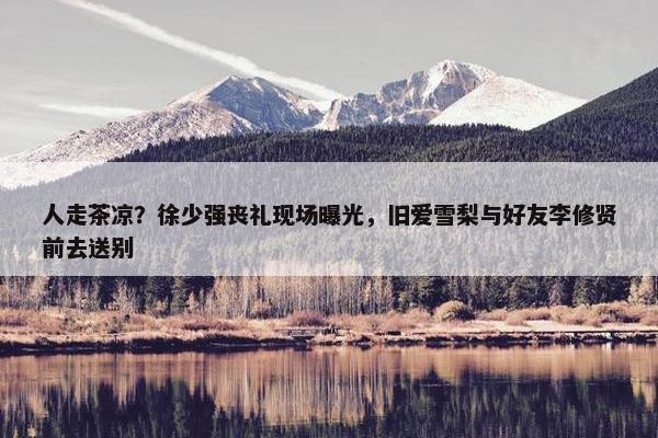 人走茶凉？徐少强丧礼现场曝光，旧爱雪梨与好友李修贤前去送别