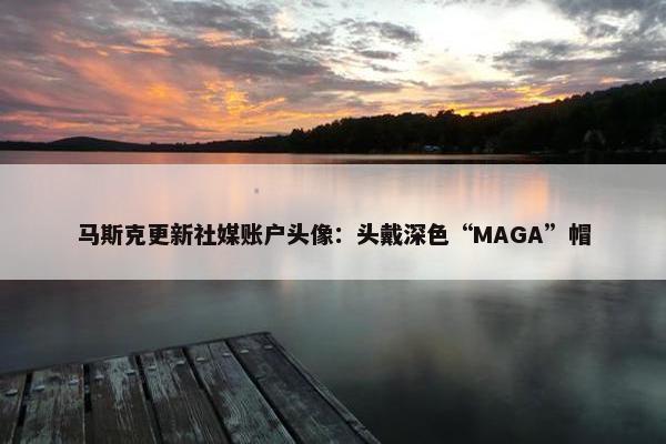 马斯克更新社媒账户头像：头戴深色“MAGA”帽