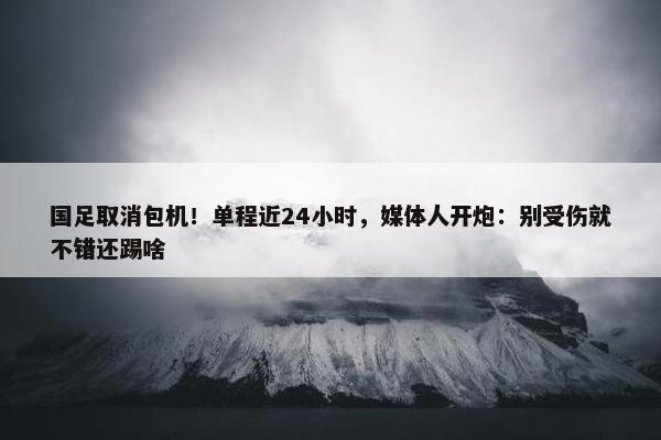 国足取消包机！单程近24小时，媒体人开炮：别受伤就不错还踢啥