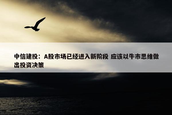 中信建投：A股市场已经进入新阶段 应该以牛市思维做出投资决策