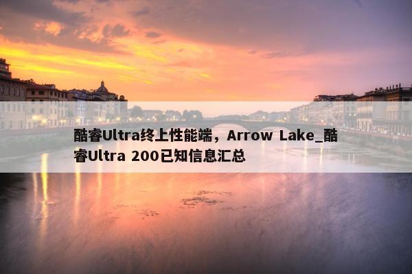 酷睿Ultra终上性能端，Arrow Lake_酷睿Ultra 200已知信息汇总