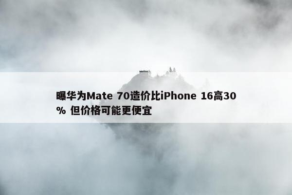 曝华为Mate 70造价比iPhone 16高30% 但价格可能更便宜