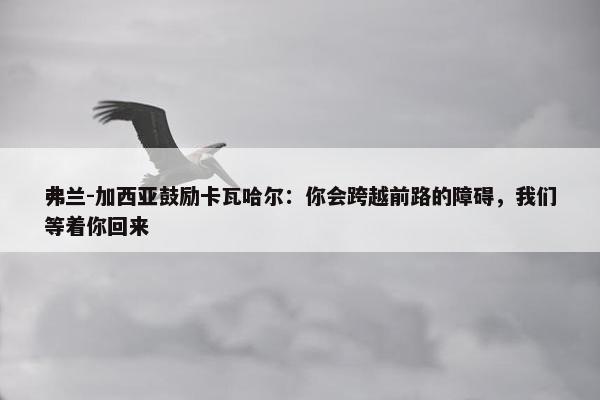 弗兰-加西亚鼓励卡瓦哈尔：你会跨越前路的障碍，我们等着你回来