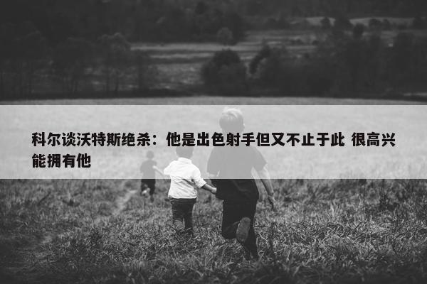 科尔谈沃特斯绝杀：他是出色射手但又不止于此 很高兴能拥有他