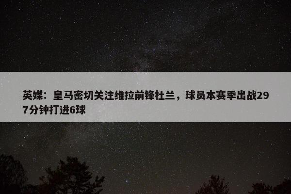 英媒：皇马密切关注维拉前锋杜兰，球员本赛季出战297分钟打进6球