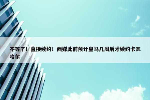 不等了！直接续约！西媒此前预计皇马几周后才续约卡瓦哈尔