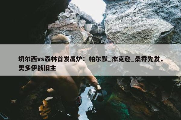 切尔西vs森林首发出炉：帕尔默_杰克逊_桑乔先发，奥多伊战旧主