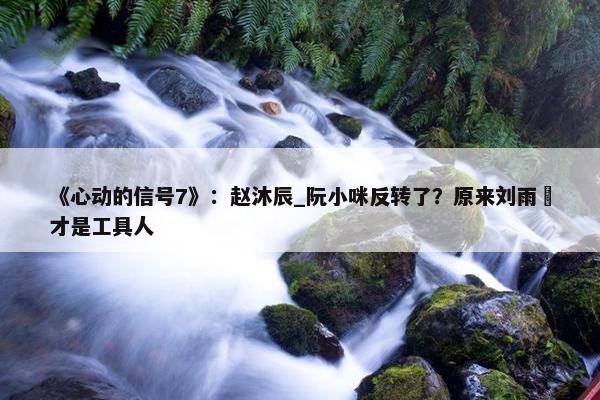 《心动的信号7》：赵沐辰_阮小咪反转了？原来刘雨璠才是工具人