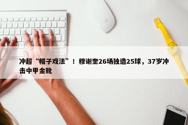 冲超“帽子戏法”！穆谢奎26场独造25球，37岁冲击中甲金靴