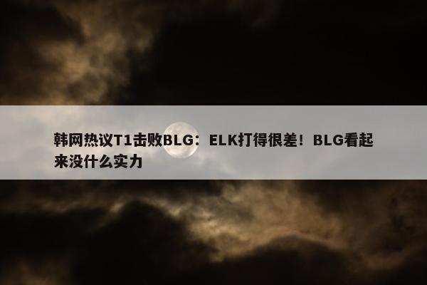 韩网热议T1击败BLG：ELK打得很差！BLG看起来没什么实力