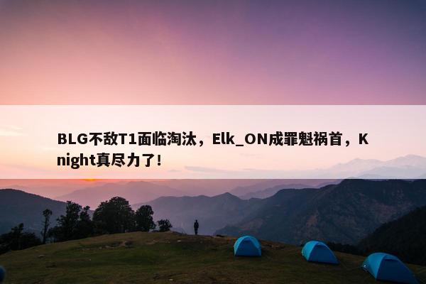 BLG不敌T1面临淘汰，Elk_ON成罪魁祸首，Knight真尽力了！