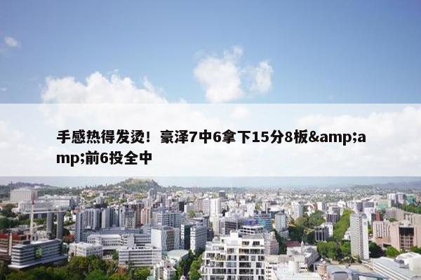 手感热得发烫！豪泽7中6拿下15分8板&amp;前6投全中