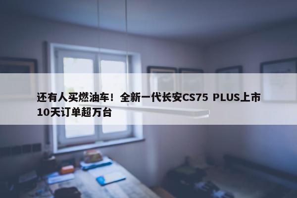 还有人买燃油车！全新一代长安CS75 PLUS上市10天订单超万台