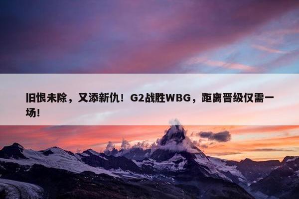 旧恨未除，又添新仇！G2战胜WBG，距离晋级仅需一场！