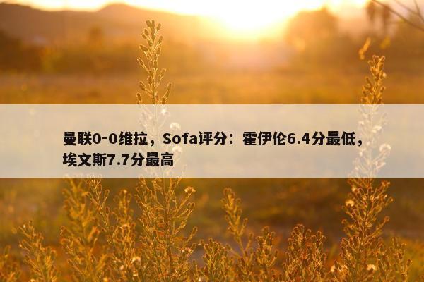 曼联0-0维拉，Sofa评分：霍伊伦6.4分最低，埃文斯7.7分最高