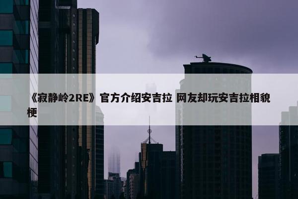 《寂静岭2RE》官方介绍安吉拉 网友却玩安吉拉相貌梗