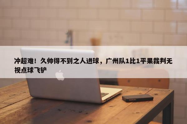 冲超难！久帅得不到之人进球，广州队1比1平果裁判无视点球飞铲