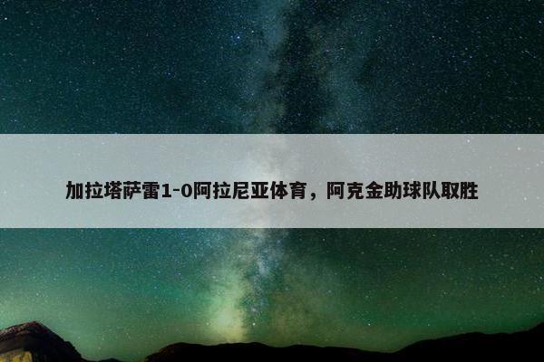 加拉塔萨雷1-0阿拉尼亚体育，阿克金助球队取胜