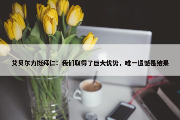 艾贝尔力挺拜仁：我们取得了巨大优势，唯一遗憾是结果