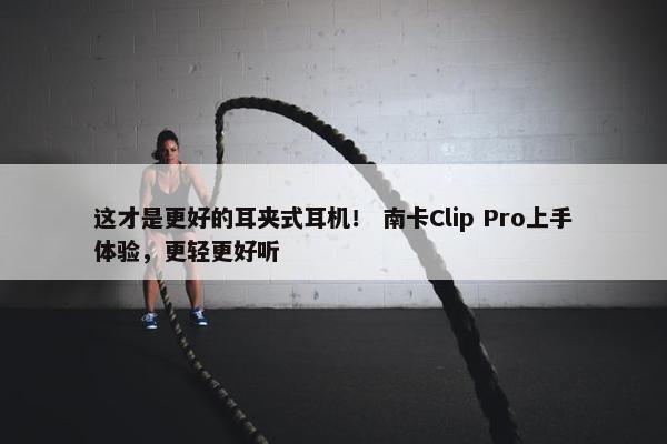 这才是更好的耳夹式耳机！ 南卡Clip Pro上手体验，更轻更好听