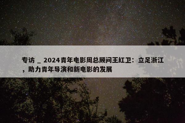 专访 _ 2024青年电影周总顾问王红卫：立足浙江，助力青年导演和新电影的发展