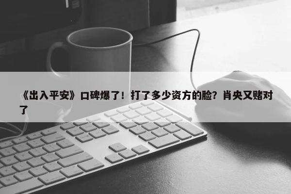 《出入平安》口碑爆了！打了多少资方的脸？肖央又赌对了