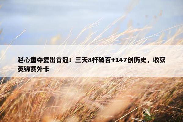 赵心童夺复出首冠！三天8杆破百+147创历史，收获英锦赛外卡