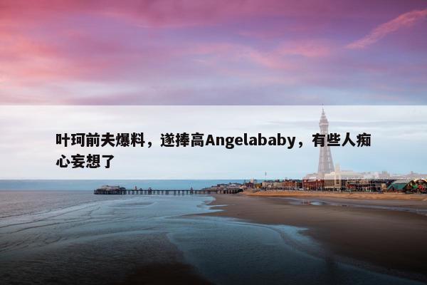 叶珂前夫爆料，遂捧高Angelababy，有些人痴心妄想了