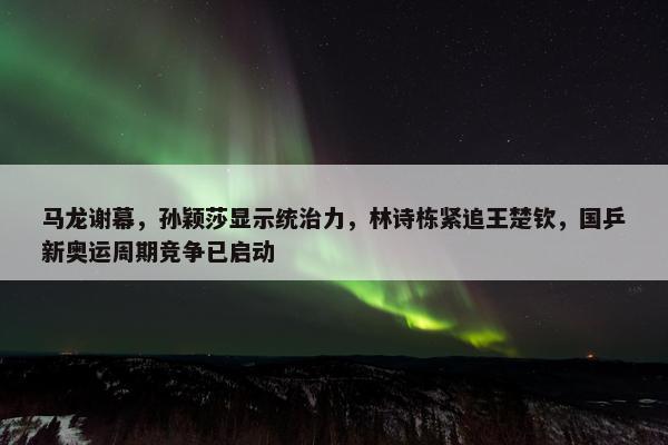 马龙谢幕，孙颖莎显示统治力，林诗栋紧追王楚钦，国乒新奥运周期竞争已启动