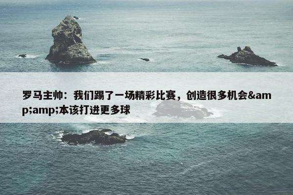 罗马主帅：我们踢了一场精彩比赛，创造很多机会&amp;本该打进更多球