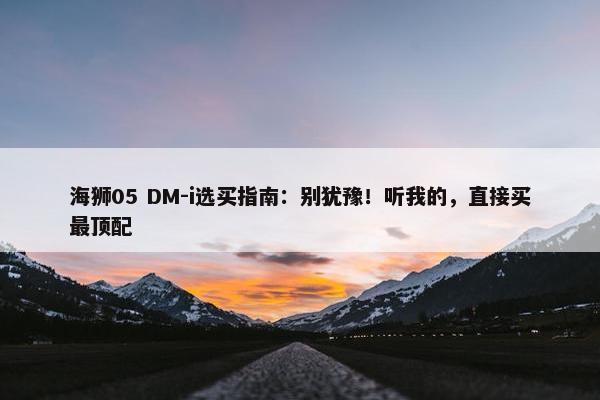 海狮05 DM-i选买指南：别犹豫！听我的，直接买最顶配