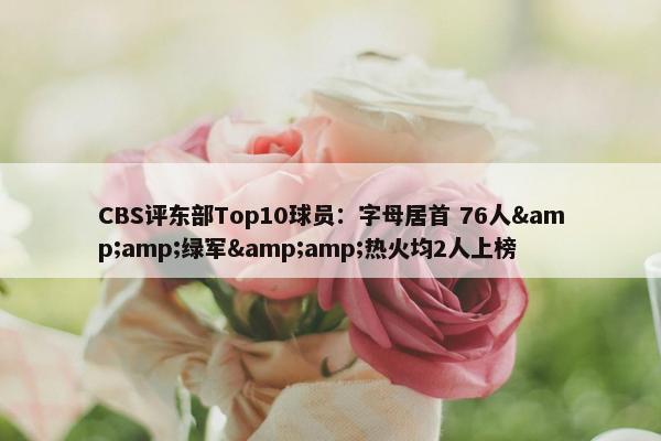 CBS评东部Top10球员：字母居首 76人&amp;绿军&amp;热火均2人上榜