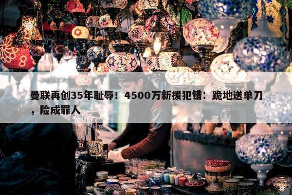 曼联再创35年耻辱！4500万新援犯错：跪地送单刀，险成罪人