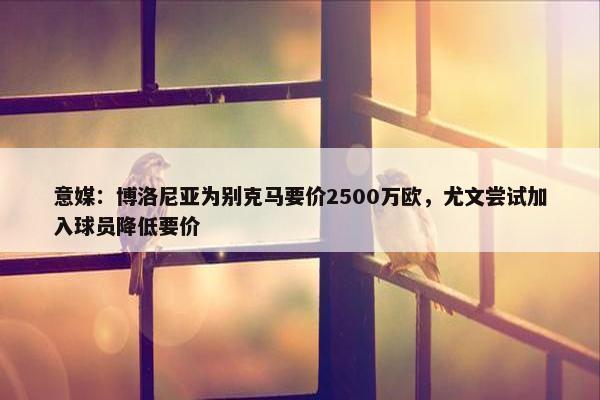 意媒：博洛尼亚为别克马要价2500万欧，尤文尝试加入球员降低要价