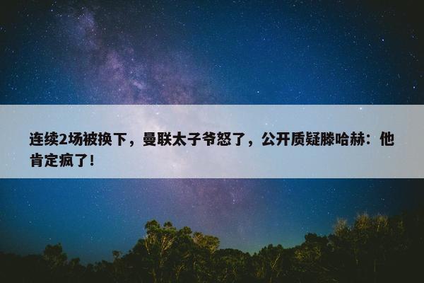 连续2场被换下，曼联太子爷怒了，公开质疑滕哈赫：他肯定疯了！