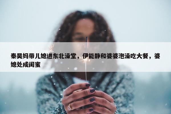 秦昊妈带儿媳进东北澡堂，伊能静和婆婆泡澡吃大餐，婆媳处成闺蜜