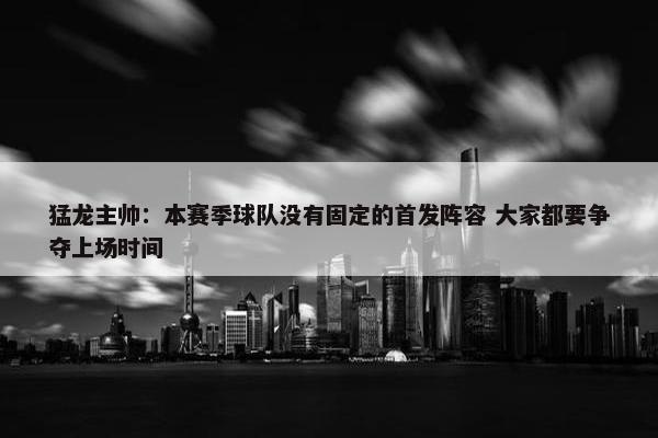 猛龙主帅：本赛季球队没有固定的首发阵容 大家都要争夺上场时间