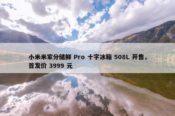 小米米家分储鲜 Pro 十字冰箱 508L 开售，首发价 3999 元