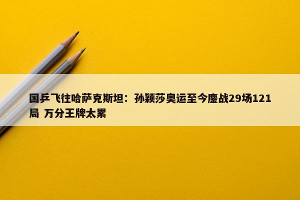 国乒飞往哈萨克斯坦：孙颖莎奥运至今鏖战29场121局 万分王牌太累