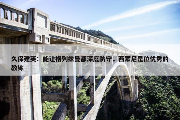 久保建英：能让格列兹曼都深度防守，西蒙尼是位优秀的教练