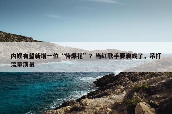 内娱有望新增一位“待爆花”？当红歌手要演戏了，吊打流量演员