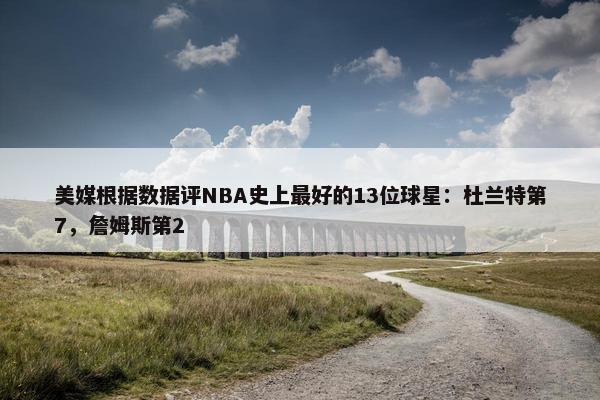 美媒根据数据评NBA史上最好的13位球星：杜兰特第7，詹姆斯第2