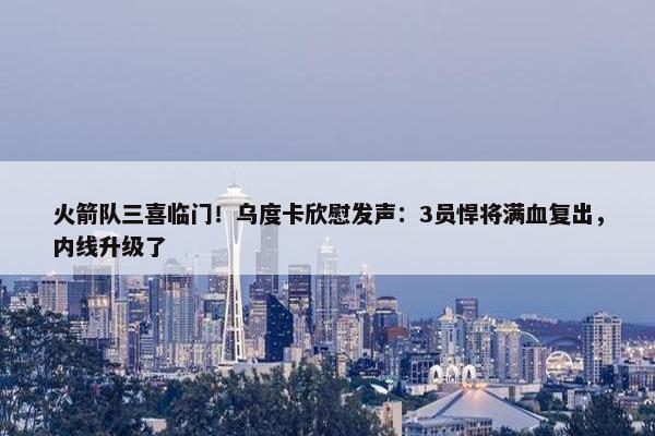 火箭队三喜临门！乌度卡欣慰发声：3员悍将满血复出，内线升级了