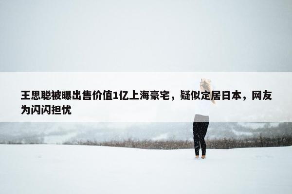 王思聪被曝出售价值1亿上海豪宅，疑似定居日本，网友为闪闪担忧