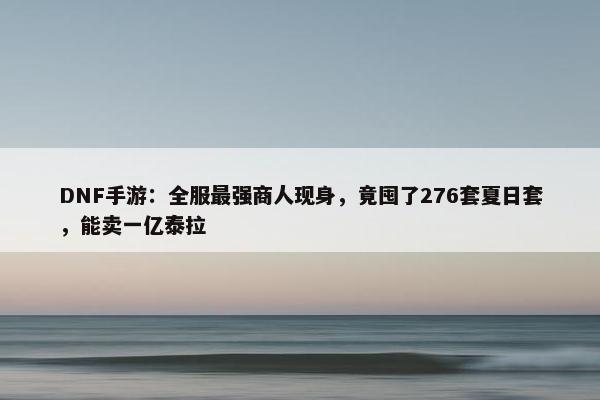 DNF手游：全服最强商人现身，竟囤了276套夏日套，能卖一亿泰拉