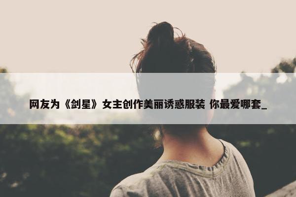 网友为《剑星》女主创作美丽诱惑服装 你最爱哪套_