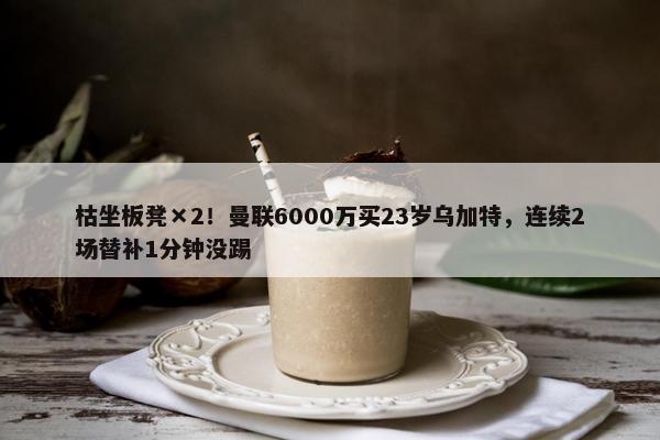 枯坐板凳×2！曼联6000万买23岁乌加特，连续2场替补1分钟没踢