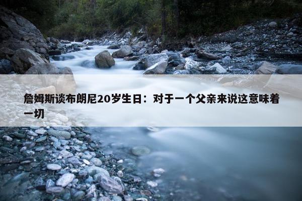 詹姆斯谈布朗尼20岁生日：对于一个父亲来说这意味着一切