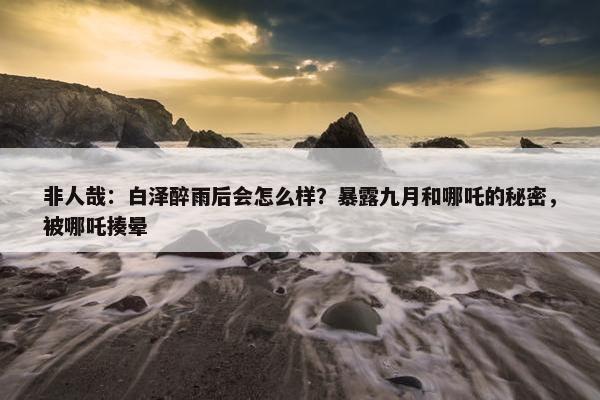 非人哉：白泽醉雨后会怎么样？暴露九月和哪吒的秘密，被哪吒揍晕