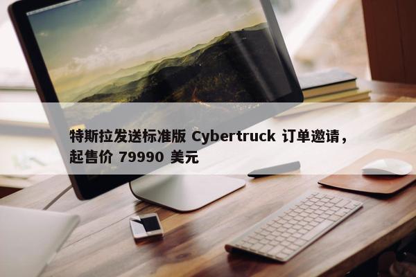 特斯拉发送标准版 Cybertruck 订单邀请，起售价 79990 美元